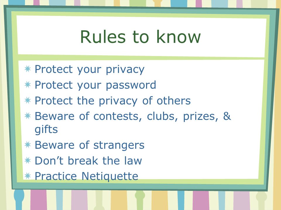 Rules to know Protect your privacy Protect your password Protect the privacy of others Beware of contests, clubs, prizes, & gifts Beware of strangers Don’t break the law Practice Netiquette