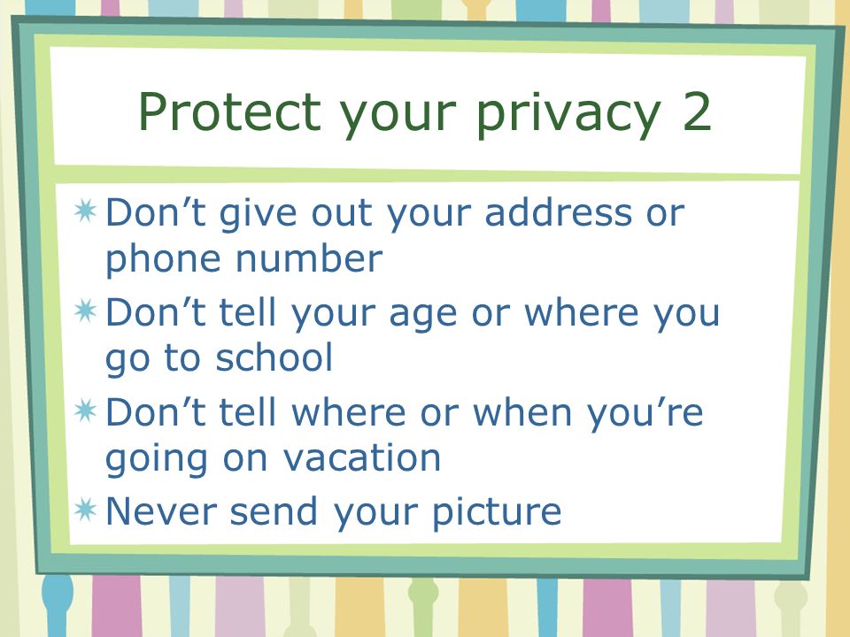 Protect your privacy 2 Don’t give out your address or phone number Don’t tell your age or where you go to school Don’t tell where or when you’re going on vacation Never send your picture