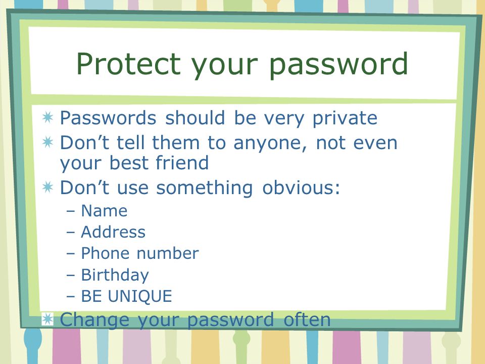 Protect your password Passwords should be very private Don’t tell them to anyone, not even your best friend Don’t use something obvious: –Name –Address –Phone number –Birthday –BE UNIQUE Change your password often